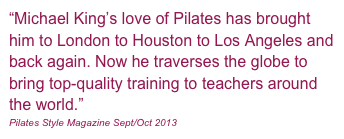 “Michael King’s love of Pilates has brought him to London to Houston to Los Angeles and back again. Now he traverses the globe to bring top-quality training to teachers around the world.”
Pilates Style Magazine Sept/Oct 2013