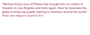 “Michael King’s love of Pilates has brought him to London to Houston to Los Angeles and back again. Now he traverses the globe to bring top-quality training to teachers around the world.”
Pilates Style Magazine Sept/Oct 2013